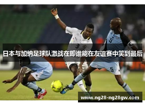 日本与加纳足球队激战在即谁能在友谊赛中笑到最后