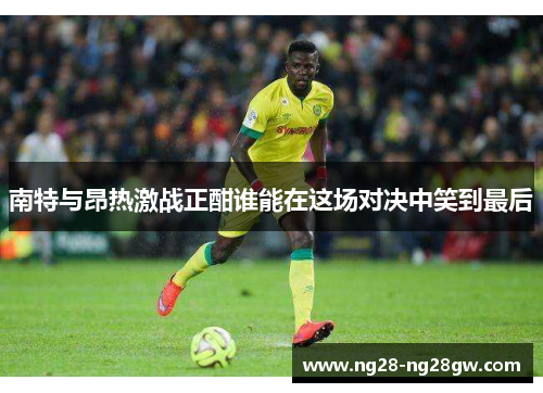 南特与昂热激战正酣谁能在这场对决中笑到最后